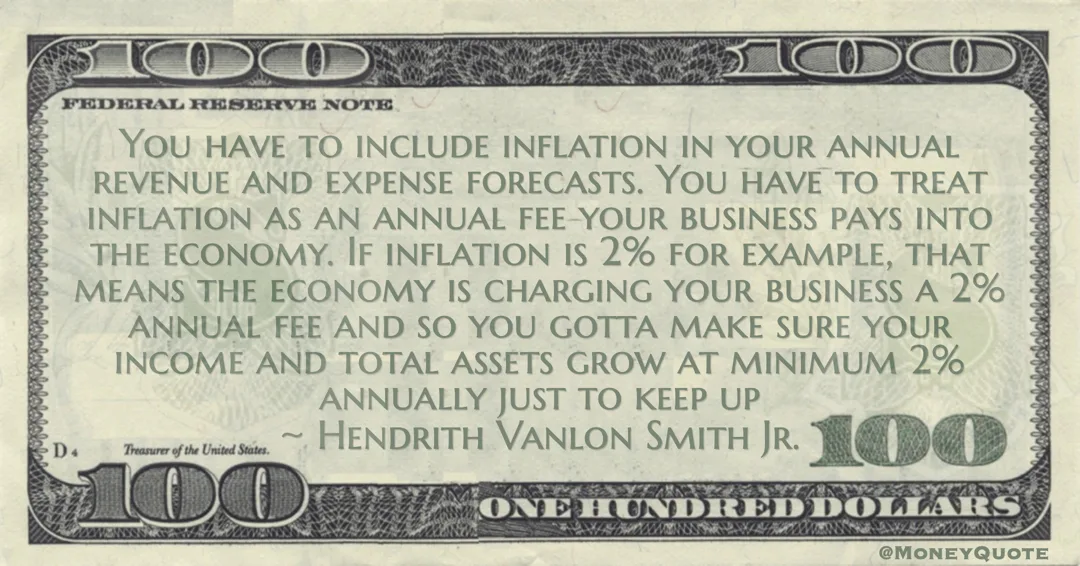 You have to include inflation in your annual revenue and expense forecasts. You have to treat inflation as an annual fee your business pays into the economy Quote