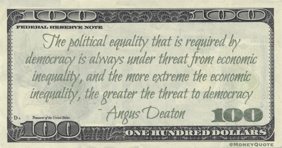 Angus Deaton The political equality that is required by democracy is always under threat from economic inequality, and the more extreme the economic inequality, the greater the threat to democracy quote
