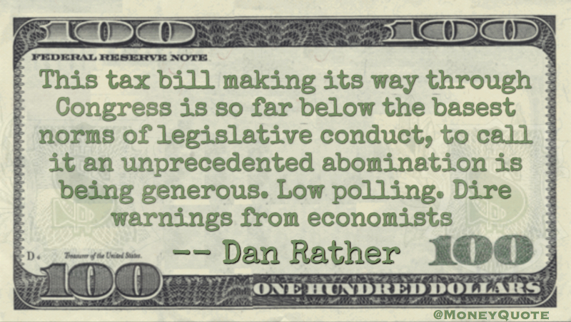 This tax bill making its way through Congress is so far below the basest norms of legislative conduct, to call it an unprecedented abomination is being generous. Low polling. Dire warnings from economists Quote