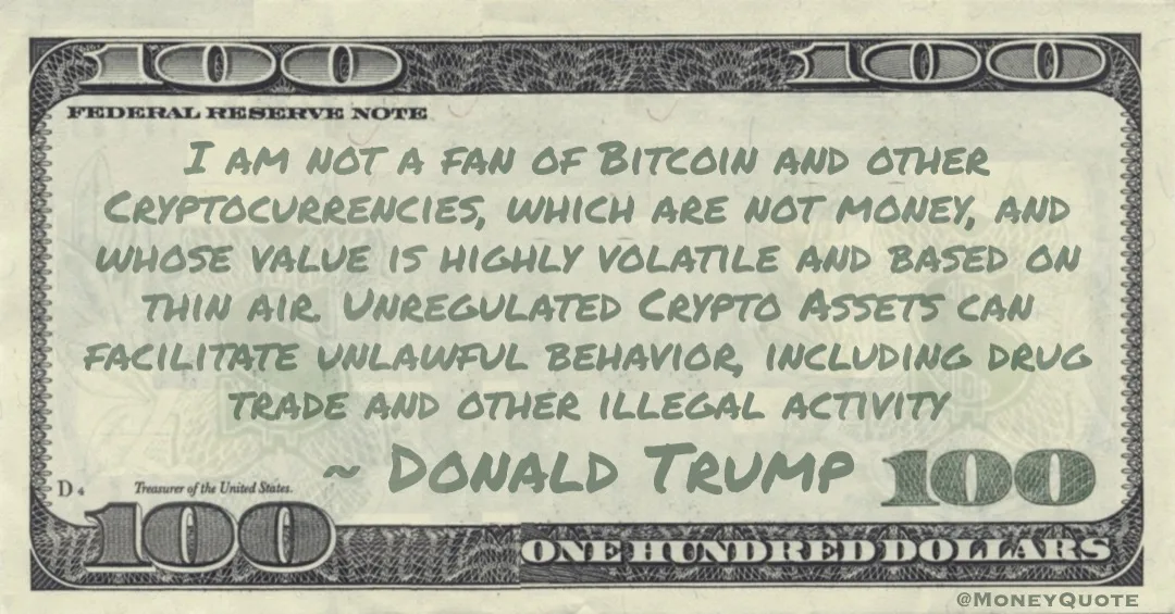 I am not a fan of Bitcoin and other Cryptocurrencies, which are not money, and whose value is highly volatile and based on thin air. Unregulated Crypto Assets can facilitate unlawful behavior, including drug trade and other illegal activity Quote
