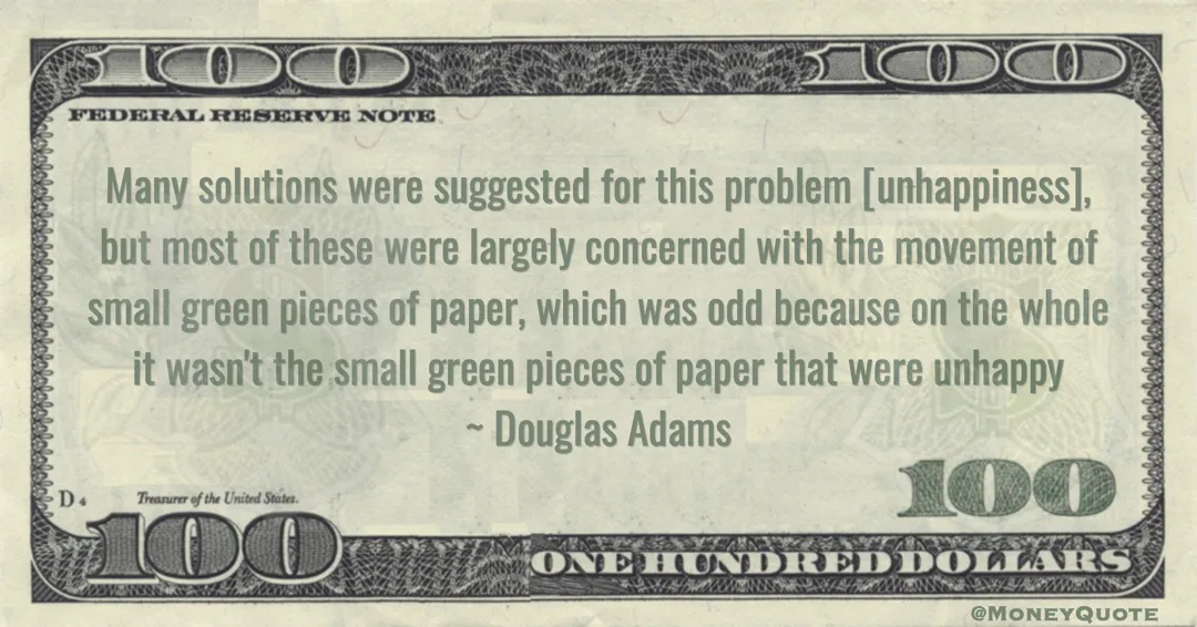 Douglas Adams Many solutions were suggested for this problem [unhappiness], but most of these were largely concerned with the movement of small green pieces of paper, which was odd because on the whole it wasn't the small green pieces of paper that were unhappy quote