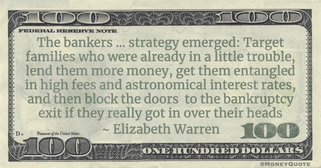 The bankers ... strategy emerged: Target families who were already in a little trouble, lend them more money, get them entangled in high fees and astronomical interest rates, and then block the doors  to the bankruptcy exit if they really got in over their heads Quote