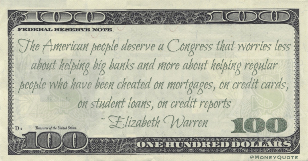 Elizabeth Warren The American people deserve a Congress that worries less about helping big banks and more about helping regular people who have been cheated on mortgages, on credit cards, on student loans, on credit reports quote