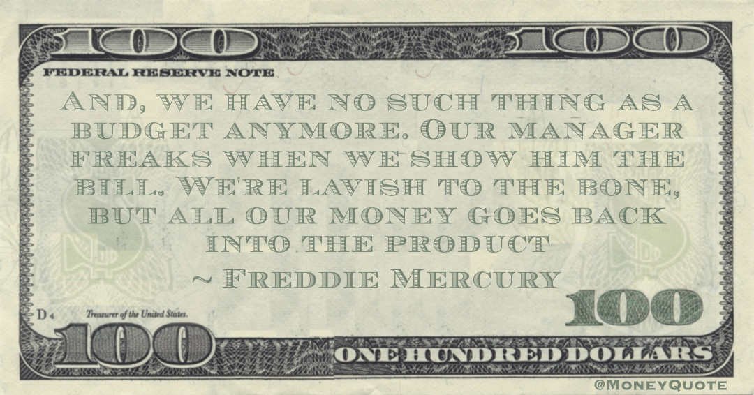 And, we have no such thing as a budget anymore. Our manager freaks when we show him the bill. We're lavish to the bone, but all our money goes back into the product Quote