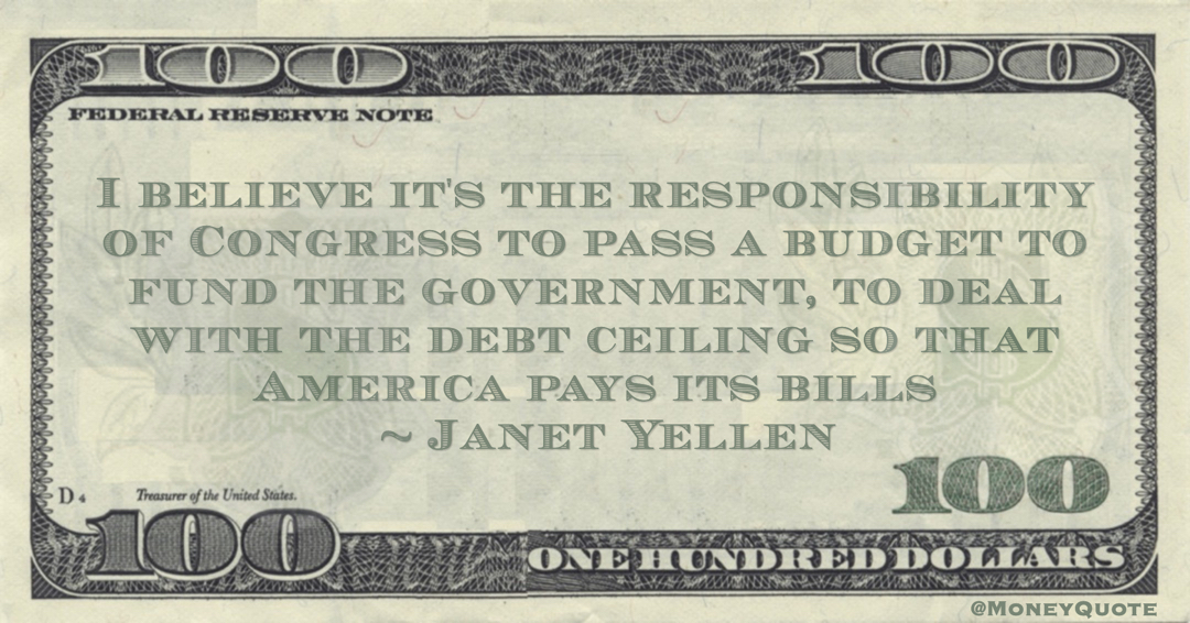 Janet Yellen I believe it's the responsibility of Congress to pass a budget to fund the government, to deal with the debt ceiling so that America pays its bills quote