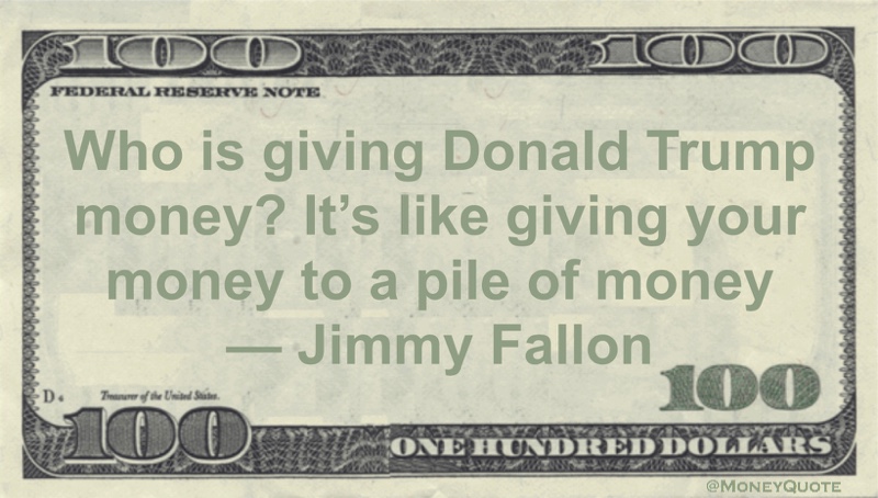 Who is giving Donald Trump money? It's like giving your money to a pile of money Quote