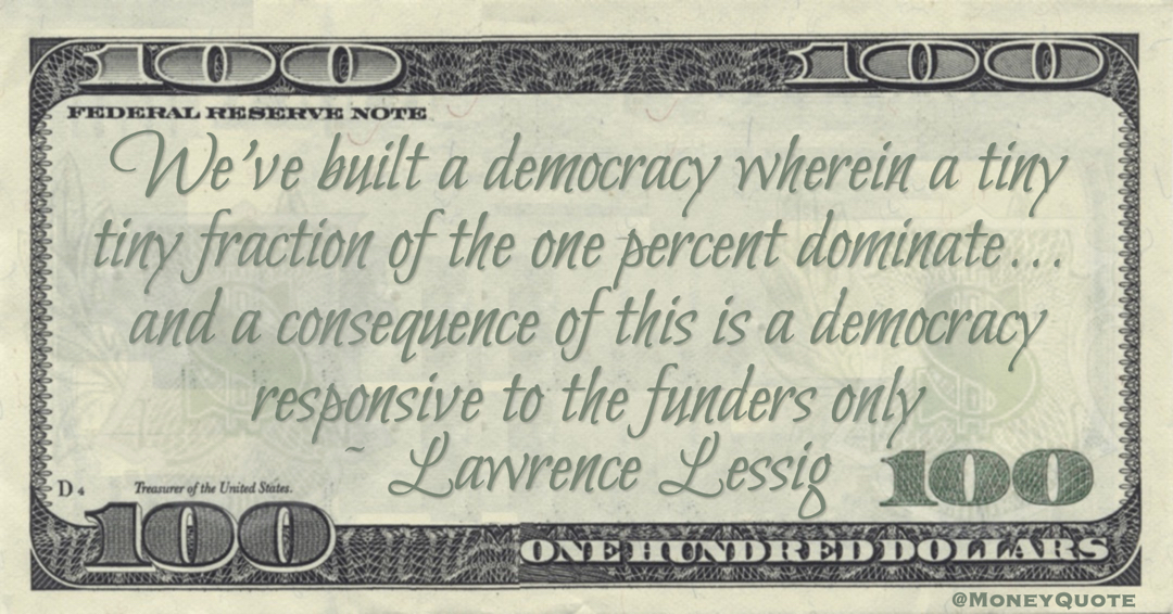 Lawrence Lessig We've built a democracy wherein a tiny tiny fraction of the one percent dominate...  and a consequence of this is a democracy responsive to the funders only quote