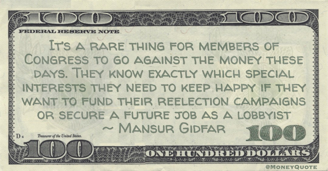 Mansur Gidfar It’s a rare thing for members of Congress to go against the money these days. They know exactly which special interests they need to keep happy if they want to fund their reelection campaigns or secure a future job as a lobbyist quote