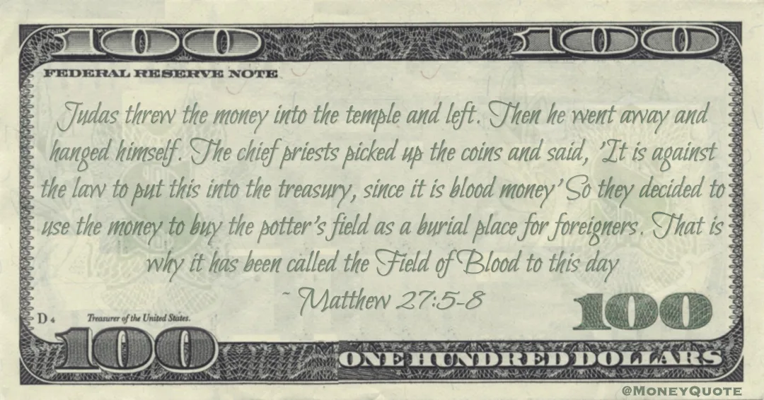 Judas threw the money into the temple and left. Then he went away and hanged himself. The chief priests picked up the coins and said, 'It is against the law to put this into the treasury, since it is blood money' So they decided to use the money to buy the potter's field as a burial place for foreigners. That is why it has been called the Field of Blood to this day Quote
