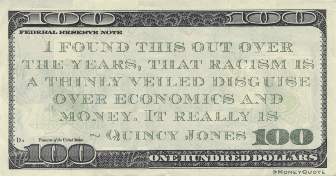 I found this out over the years, that racism is a thinly veiled disguise over economics and money. It really is Quote