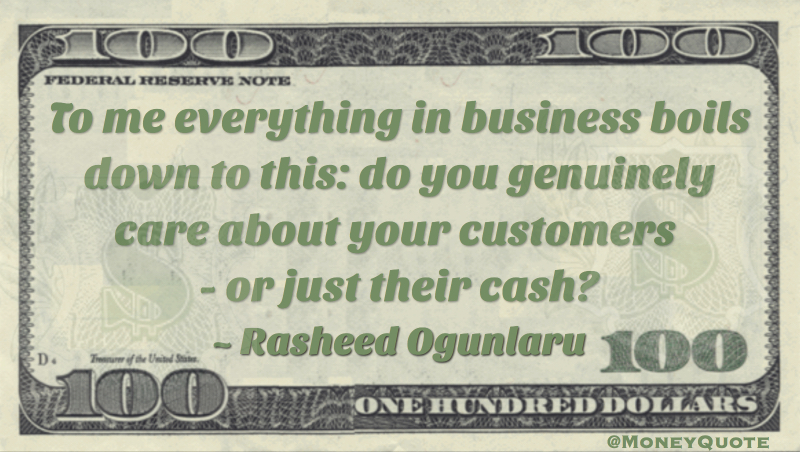 To me everything in business boils down to this: do you genuinely care about your customers - or just their cash? Quote