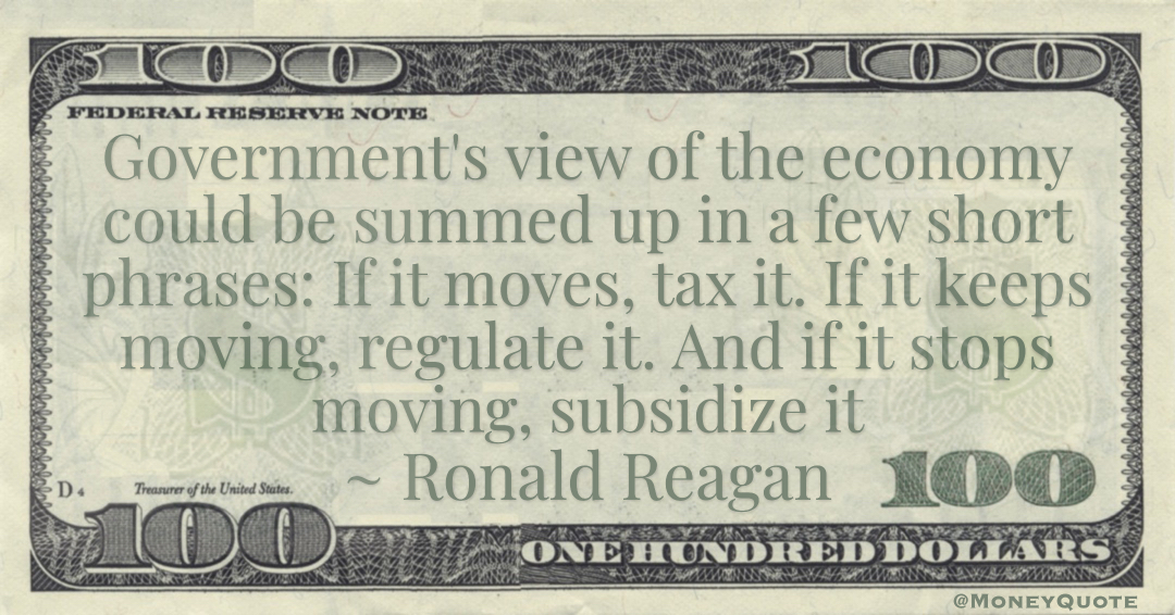 Government's view of the economy could be summed up in a few short phrases: If it moves, tax it. If it keeps moving, regulate it. And if it stops moving, subsidize it Quote
