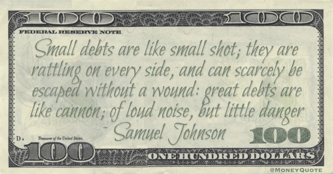 Small debts are like small shot; they are rattling on every side, and can scarcely be escaped without a wound: great debts are like cannon; of loud noise, but little danger Quote